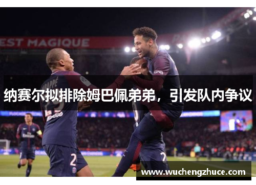 纳赛尔拟排除姆巴佩弟弟，引发队内争议
